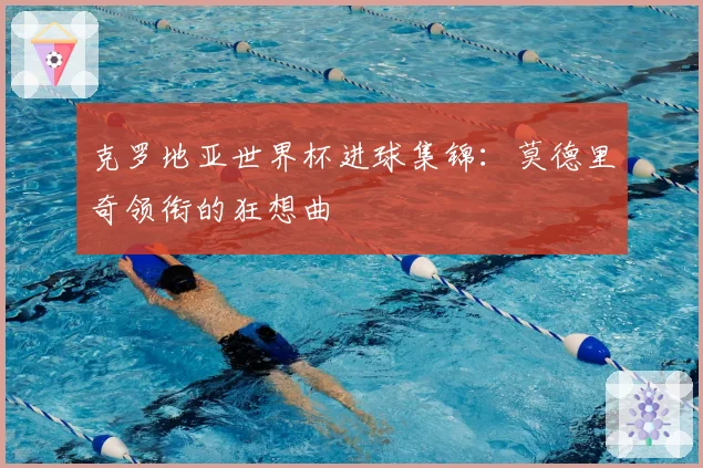 克罗地亚世界杯进球集锦：莫德里奇领衔的狂想曲