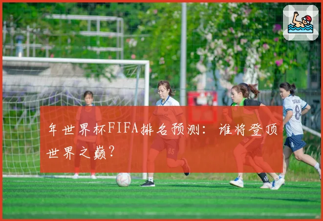 年世界杯FIFA排名预测：谁将登顶世界之巅？
