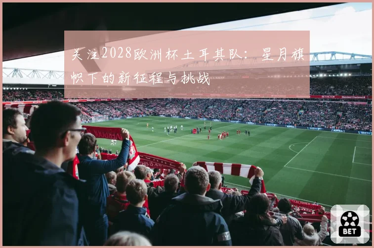 关注2028欧洲杯土耳其队：星月旗帜下的新征程与挑战