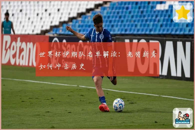 世界杯伊朗队名单解读：老将新秀如何冲击历史