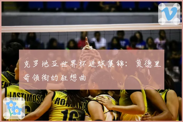 克罗地亚世界杯进球集锦：莫德里奇领衔的狂想曲