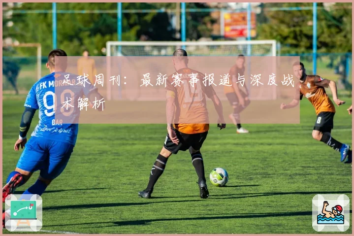 足球周刊：最新赛事报道与深度战术解析