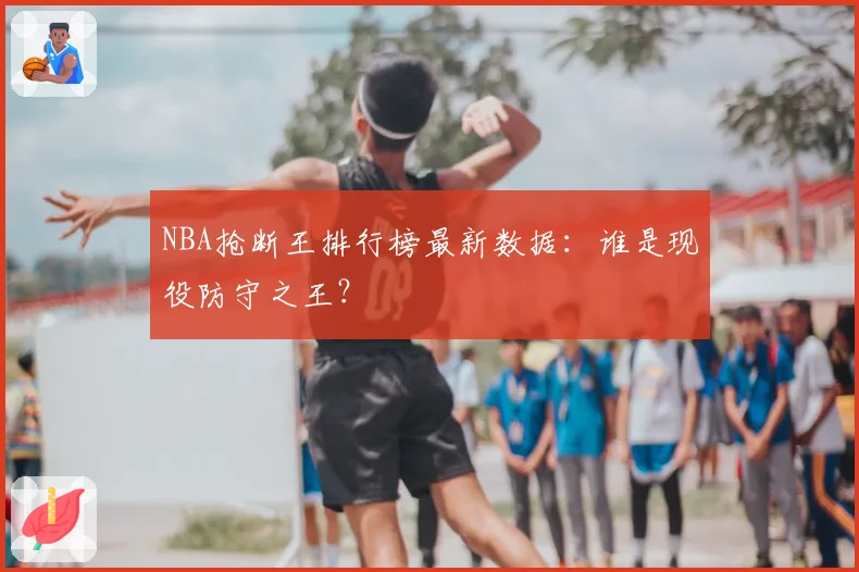 NBA抢断王排行榜最新数据：谁是现役防守之王？