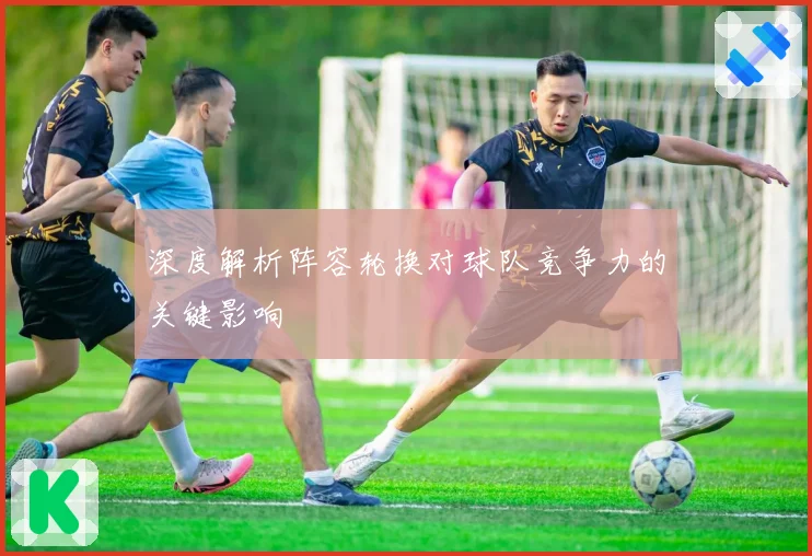 深度解析阵容轮换对球队竞争力的关键影响