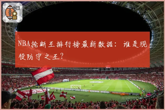 NBA抢断王排行榜最新数据：谁是现役防守之王？