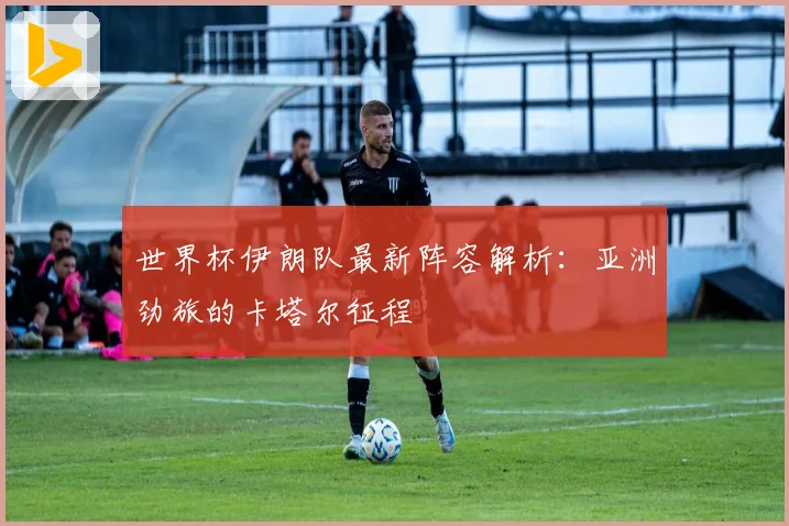 世界杯伊朗队最新阵容解析：亚洲劲旅的卡塔尔征程